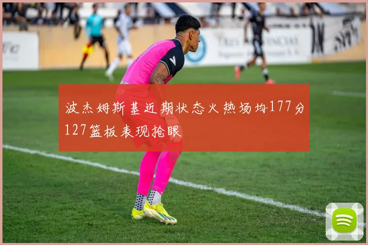 波杰姆斯基近期状态火热场均177分127篮板表现抢眼