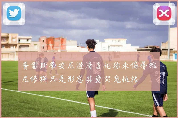 普雷斯蒂安尼澄清言论称未侮辱维尼修斯只是形容其爱哭鬼性格