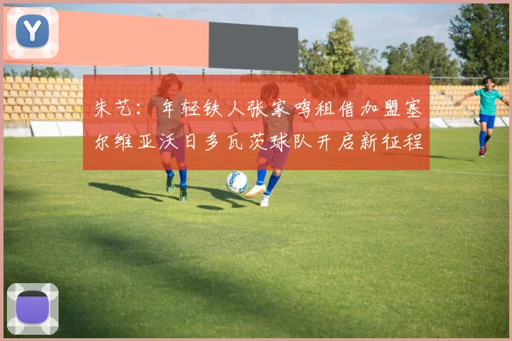 朱艺：年轻铁人张家鸣租借加盟塞尔维亚沃日多瓦茨球队开启新征程