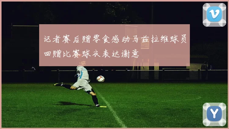 记者赛后赠零食感动马兹拉维球员回赠比赛球衣表达谢意