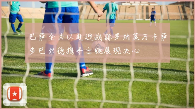 巴萨全力以赴迎战赫罗纳莱万卡萨多巴尔德携手出镜展现决心