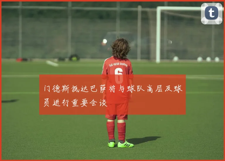 门德斯抵达巴萨将与球队高层及球员进行重要会谈