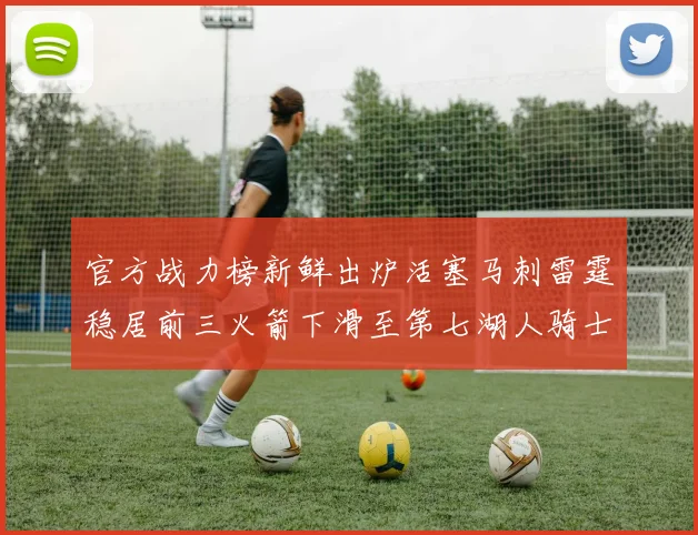 官方战力榜新鲜出炉活塞马刺雷霆稳居前三火箭下滑至第七湖人骑士表现不佳