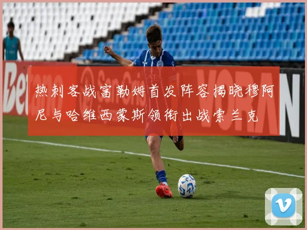 热刺客战富勒姆首发阵容揭晓穆阿尼与哈维西蒙斯领衔出战索兰克