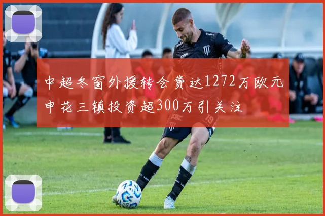 中超冬窗外援转会费达1272万欧元申花三镇投资超300万引关注