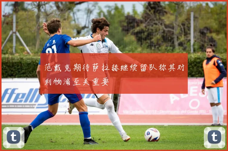 范戴克期待萨拉赫继续留队称其对利物浦至关重要