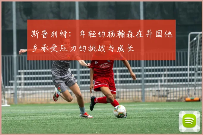 斯普利特：年轻的杨瀚森在异国他乡承受压力的挑战与成长