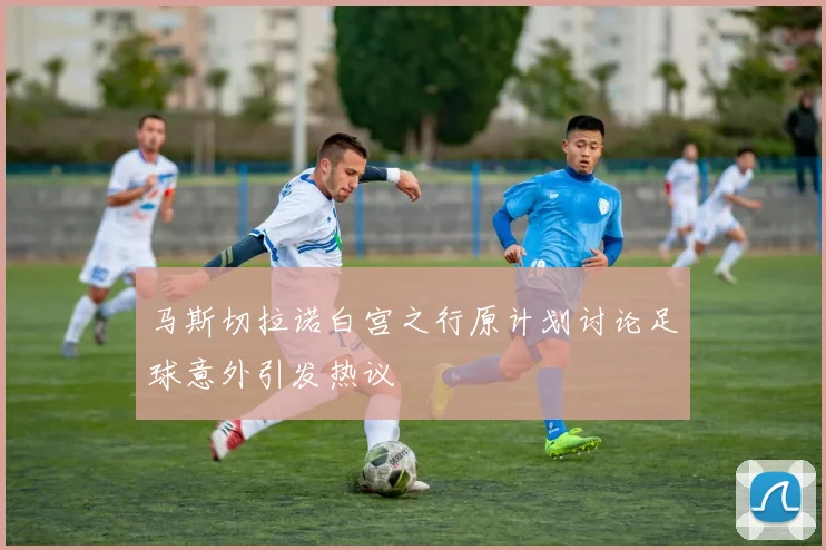 马斯切拉诺白宫之行原计划讨论足球意外引发热议