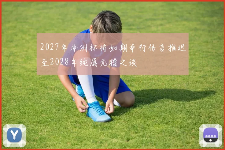 2027年非洲杯将如期举行传言推迟至2028年纯属无稽之谈