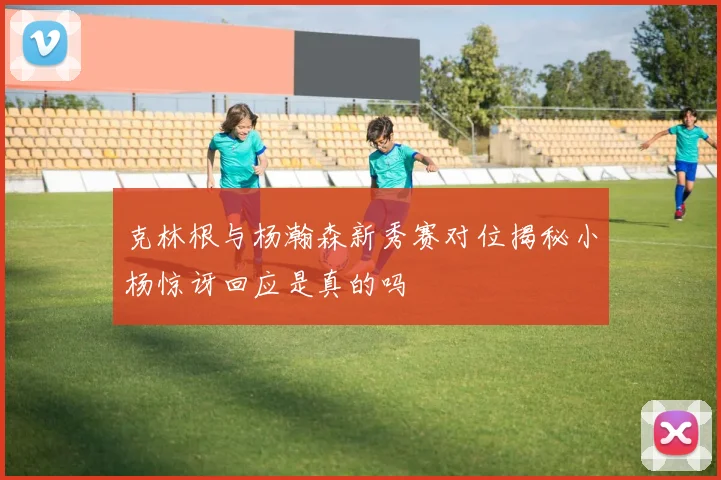 克林根与杨瀚森新秀赛对位揭秘小杨惊讶回应是真的吗
