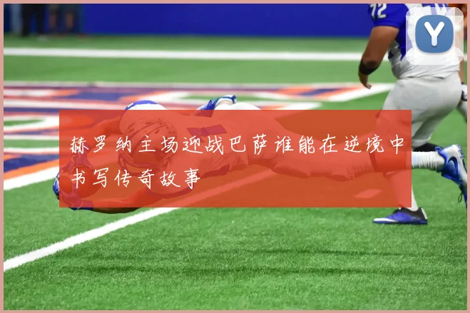 赫罗纳主场迎战巴萨谁能在逆境中书写传奇故事