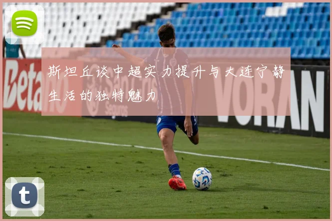斯坦丘谈中超实力提升与大连宁静生活的独特魅力