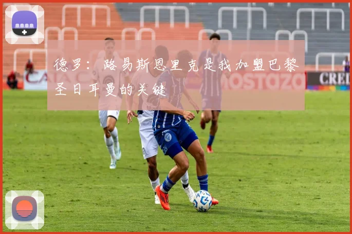 德罗：路易斯恩里克是我加盟巴黎圣日耳曼的关键