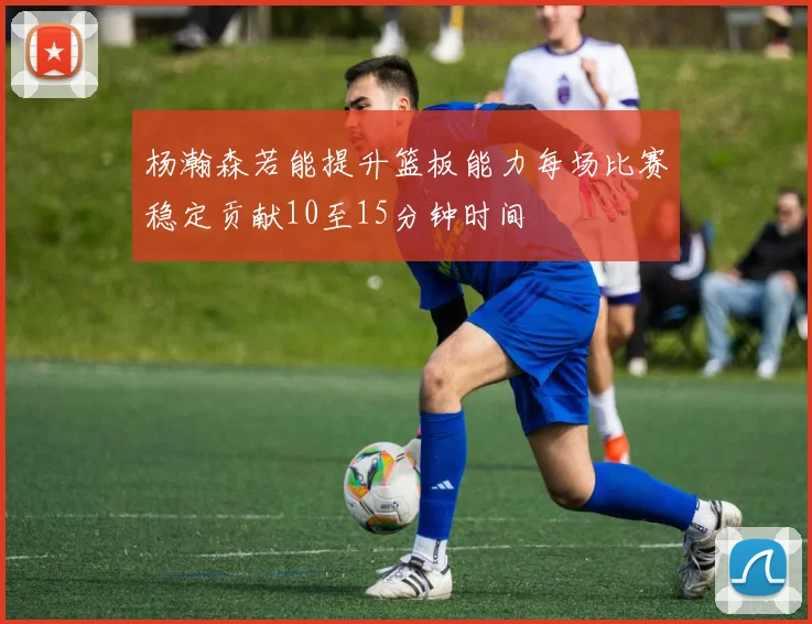 杨瀚森若能提升篮板能力每场比赛稳定贡献10至15分钟时间