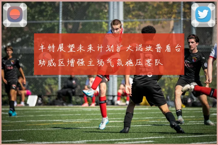 丰特展望未来计划扩大诺坎普看台助威区增强主场气氛施压客队